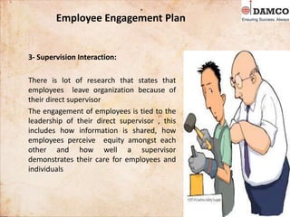 Employee Engagement Plan
3- Supervision Interaction:
There is lot of research that states that
employees leave organization because of
their direct supervisor
The engagement of employees is tied to the
leadership of their direct supervisor , this
includes how information is shared, how
employees perceive equity amongst each
other and how well a supervisor
demonstrates their care for employees and
individuals
 