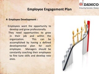 Employee Engagement Plan
4- Employee Development :
Employees want the opportunity to
develop and grow professionally.
They need opportunities to grow
in their job and within the
organization. This can be
accomplished by having a defined
developmental plan for each
employee. Managers should be
constantly coaching their employees
to fine tune skills and develop new
ones.
 
