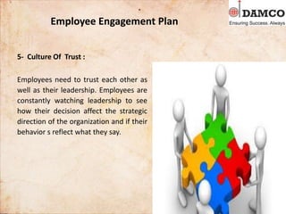 Employee Engagement Plan
5- Culture Of Trust :
Employees need to trust each other as
well as their leadership. Employees are
constantly watching leadership to see
how their decision affect the strategic
direction of the organization and if their
behavior s reflect what they say.
 