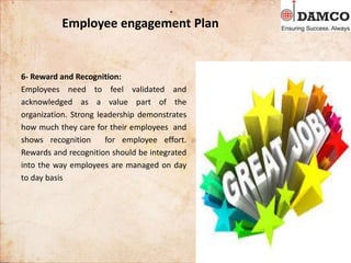 Employee engagement Plan
6- Reward and Recognition:
Employees need to feel validated and
acknowledged as a value part of the
organization. Strong leadership demonstrates
how much they care for their employees and
shows recognition for employee effort.
Rewards and recognition should be integrated
into the way employees are managed on day
to day basis
 