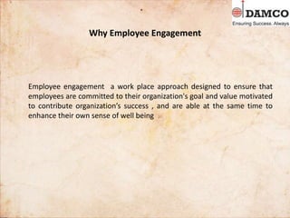 Why Employee Engagement
Employee engagement a work place approach designed to ensure that
employees are committed to their organization's goal and value motivated
to contribute organization’s success , and are able at the same time to
enhance their own sense of well being
 