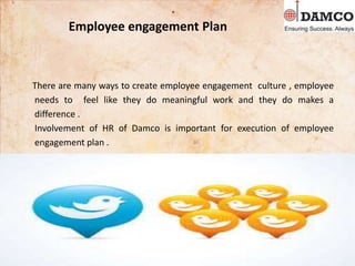 Employee engagement Plan
There are many ways to create employee engagement culture , employee
needs to feel like they do meaningful work and they do makes a
difference .
Involvement of HR of Damco is important for execution of employee
engagement plan .
.
 