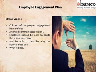 Employee Engagement Plan
Strong Vision :
• Culture of employee engagement
have defined
• And well communicated vision .
• Employee should be able to recite
the vision statement
• and be able to describe why the
Damco does and
• What it does.
 