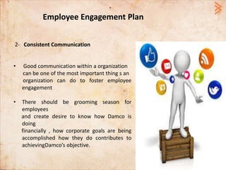 Employee Engagement Plan
2- Consistent Communication
• Good communication within a organization
can be one of the most important thing s an
organization can do to foster employee
engagement
• There should be grooming season for
employees
and create desire to know how Damco is
doing
financially , how corporate goals are being
accomplished how they do contributes to
achievingDamco’s objective.
 