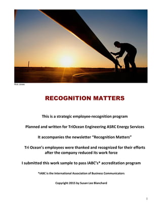 1
Rick Jones
RECOGNITION MATTERS
This is a strategic employee-recognition program
Planned and written for TriOcean Engineering ASRC Energy Services
It accompanies the newsletter “Recognition Matters”
Tri Ocean’s employees were thanked and recognized for their efforts
after the company reduced its work force
I submitted this work sample to pass IABC’s* accreditation program
*IABC is the International Association of Business Communicators
Copyright 2015 by Susan Lee Blanchard
 