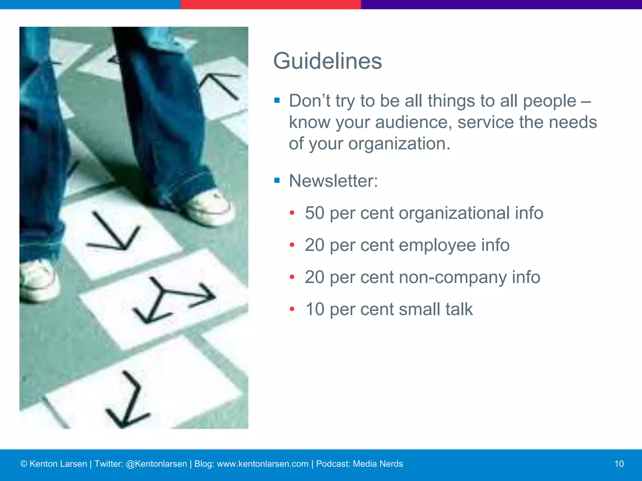 © Kenton Larsen | Twitter: @Kentonlarsen | Blog: www.kentonlarsen.com | Podcast: Media Nerds
Guidelines
■ Candid, two-way flow of info.
■ Must be:
• A priority
• Planned, sustained
• Relevant, understandable to employees
■ And avoid:
• Propaganda
• Rigid tone
11
 