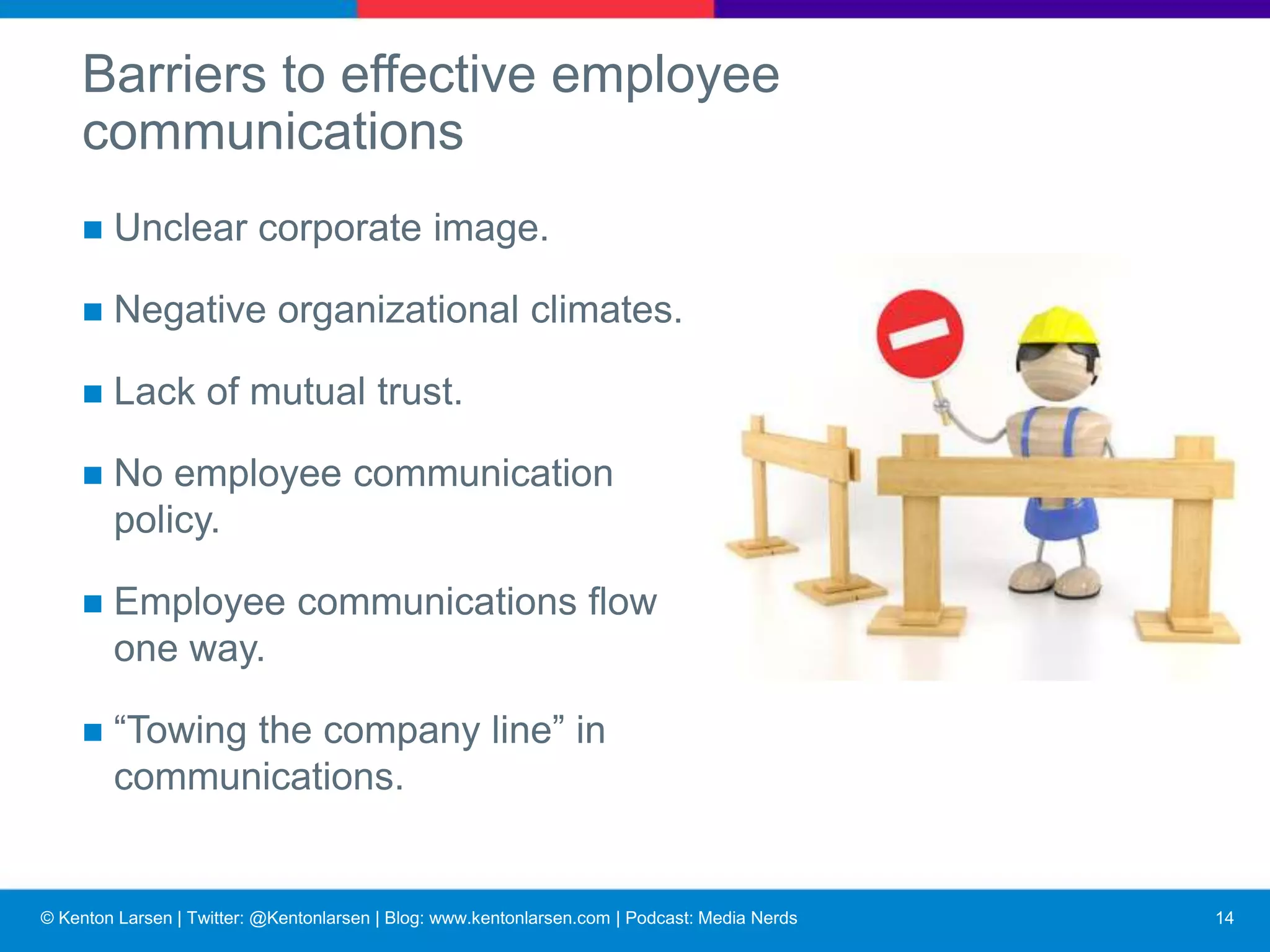 © Kenton Larsen | Twitter: @Kentonlarsen | Blog: www.kentonlarsen.com | Podcast: Media Nerds
Barriers to effective employee communications
■ Failure to recognize importance of communications
■ Failure to communicate hard issues candidly
■ Failure to trust employees with information
■ Resistance to change
15
 
