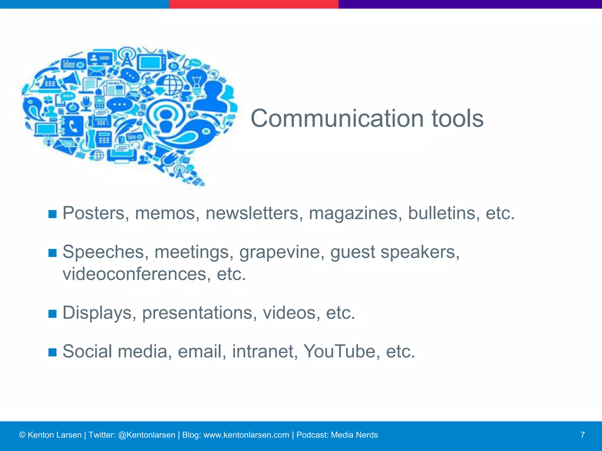 © Kenton Larsen | Twitter: @Kentonlarsen | Blog: www.kentonlarsen.com | Podcast: Media Nerds
Role of employee communications
■ Attract, select, indoctrinate employees.
■ Provide instruction, rules, news.
■ Publicize achievements.
■ Exchange information.
■ Increase employees’ effectiveness.
■ Solicit and encourage input.
■ Satisfy employees’ desire to be informed and involved.
8
 