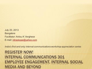 REGISTER NOW!
INTERNAL COMMUNICATIONS 301
EMPLOYEE ENGAGEMENT, INTERNAL SOCIAL
MEDIA AND BEYOND
July 20, 2013
Bangalore
Facilitator: Aniisu K Verghese
E-mail: intraskope@yahoo.com
India’s first and only internal communications workshop appreciation series
 