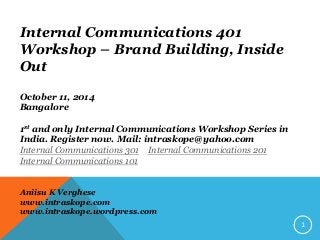 Internal Communications 401 Workshop – Brand Building, Inside Out 
October 11, 2014 
Bangalore 
1st and only Internal Communications Workshop Series in India. Register now. Mail: intraskope@yahoo.com 
Internal Communications 301, Internal Communications 201, Internal Communications 101 conducted in 2013, 2012 and 2011 respectively. 
Aniisu K Verghese 
www.intraskope.com 
www.intraskope.wordpress.com 
1  