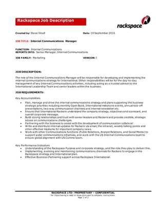 RACKSPACE LTD– PROPRIETARY – CONFIDENTIAL
For those having a need to know pursuant to company instructions.
Page 1 of 2
Rackspace Job Description
Created by: Steve Vinall Date: 19 September 2016
JOB TITLE: Internal Communications Manager
FUNCTION: Internal Communications
REPORTS INTO: Senior Manager, Internal Communications
JOB FAMILY: Marketing VERSION: I
JOB DESCRIPTION:
The role of the Internal Communications Manager will be responsible for developing and implementing the
internal communications strategy for International. Other responsibilities will be for the day-to-day
management of key Internal Communications activities, including acting as a trusted advisor to the
International Leadership Team and senior leaders within the business.
JOB REQUIREMENTS:
Key Accountabilities
 Plan, manage and drive the internal communications strategy and plans supporting the business
strategic priorities including monthly Open Book, International milestone events, annual kick-off
presentations, two-way communication channels and internal newsletter etc.
 Ensure that International Rackers understand the company strategy, objectives and scorecard, and
overall corporate message.
 Build strong relationships and trust with senior leaders and Rackers and provide credible, strategic
advice on communications challenges.
 Partnering with the business to assist with the development of communication collateral
 Write and distribute internal updates for Rackers via email, the intranet, weekly talking points and
other effective mediums for important company news.
 Work with other Communications functions (Public Relations, Analyst Relations, and Social Media) to
support wider communications initiatives, and work with the US Internal Communications team to
ensure global alignment with US Comms team.
Key Performance Indicators
 Understanding of the Rackspace Purpose and corporate strategy, and the role they play to deliver this.
 Implementing, evolving and maintaining communications channels for Rackers to engage in the
Rackspace strategy and International plan.
 Effective Business Partnering support across Rackspace International.
 