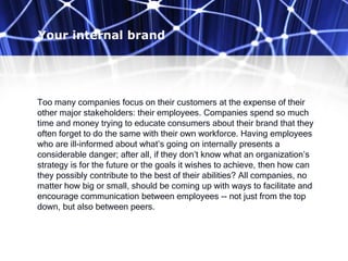 Your internal brand
Too many companies focus on their customers at the expense of their
other major stakeholders: their employees. Companies spend so much
time and money trying to educate consumers about their brand that they
often forget to do the same with their own workforce. Having employees
who are ill-informed about what’s going on internally presents a
considerable danger; after all, if they don’t know what an organization’s
strategy is for the future or the goals it wishes to achieve, then how can
they possibly contribute to the best of their abilities? All companies, no
matter how big or small, should be coming up with ways to facilitate and
encourage communication between employees -- not just from the top
down, but also between peers.
 