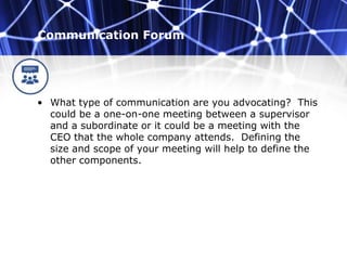 Communication Forum
• What type of communication are you advocating? This
could be a one-on-one meeting between a supervisor
and a subordinate or it could be a meeting with the
CEO that the whole company attends. Defining the
size and scope of your meeting will help to define the
other components.
 