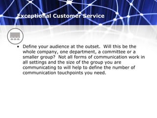 Exceptional Customer Service
• Define your audience at the outset. Will this be the
whole company, one department, a committee or a
smaller group? Not all forms of communication work in
all settings and the size of the group you are
communicating to will help to define the number of
communication touchpoints you need.
 