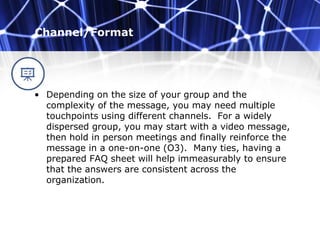Channel/Format
• Depending on the size of your group and the
complexity of the message, you may need multiple
touchpoints using different channels. For a widely
dispersed group, you may start with a video message,
then hold in person meetings and finally reinforce the
message in a one-on-one (O3). Many ties, having a
prepared FAQ sheet will help immeasurably to ensure
that the answers are consistent across the
organization.
 