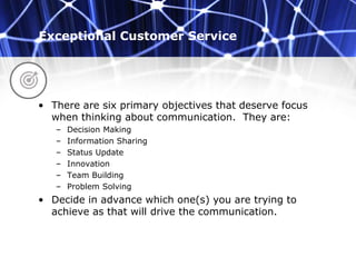 Exceptional Customer Service
• There are six primary objectives that deserve focus
when thinking about communication. They are:
– Decision Making
– Information Sharing
– Status Update
– Innovation
– Team Building
– Problem Solving
• Decide in advance which one(s) you are trying to
achieve as that will drive the communication.
 