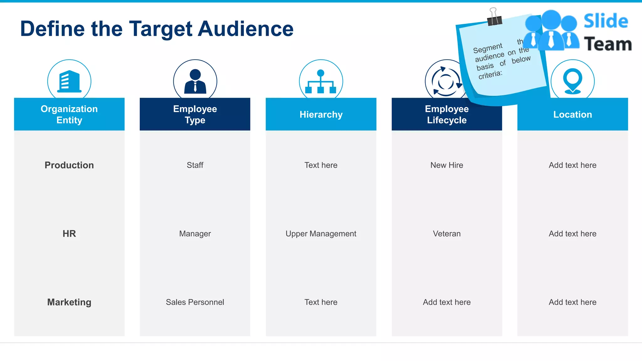 Define the Target Audience
10
Organization
Entity
Employee
Type
Hierarchy
Employee
Lifecycle
Location
Production Staff Text here New Hire Add text here
HR Manager Upper Management Veteran Add text here
Marketing Sales Personnel Text here Add text here Add text here
This slide is 100% editable. Adapt it to your needs and capture your audience's attention
 