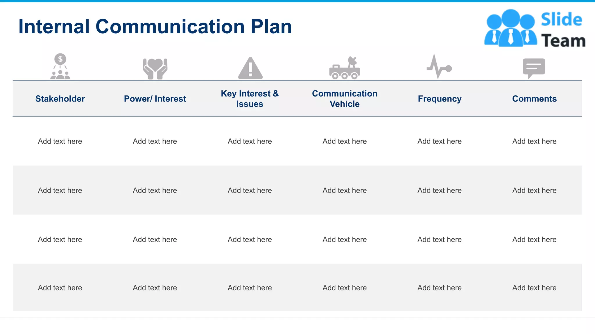 Internal Communication Plan
12
Stakeholder Power/ Interest
Key Interest &
Issues
Communication
Vehicle
Frequency Comments
Add text here Add text here Add text here Add text here Add text here Add text here
Add text here Add text here Add text here Add text here Add text here Add text here
Add text here Add text here Add text here Add text here Add text here Add text here
Add text here Add text here Add text here Add text here Add text here Add text here
This slide is 100% editable. Adapt it to your needs and capture your audience's attention
 