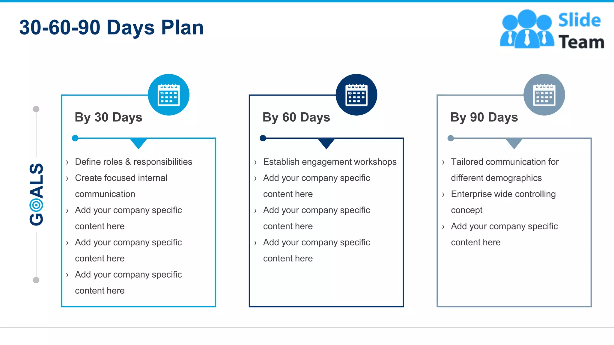 30-60-90 Days Plan
14
G
ALS
By 60 Days
› Establish engagement workshops
› Add your company specific
content here
› Add your company specific
content here
› Add your company specific
content here
By 90 Days
› Tailored communication for
different demographics
› Enterprise wide controlling
concept
› Add your company specific
content here
By 30 Days
› Define roles & responsibilities
› Create focused internal
communication
› Add your company specific
content here
› Add your company specific
content here
› Add your company specific
content here
This slide is 100% editable. Adapt it to your needs and capture your audience's attention
 