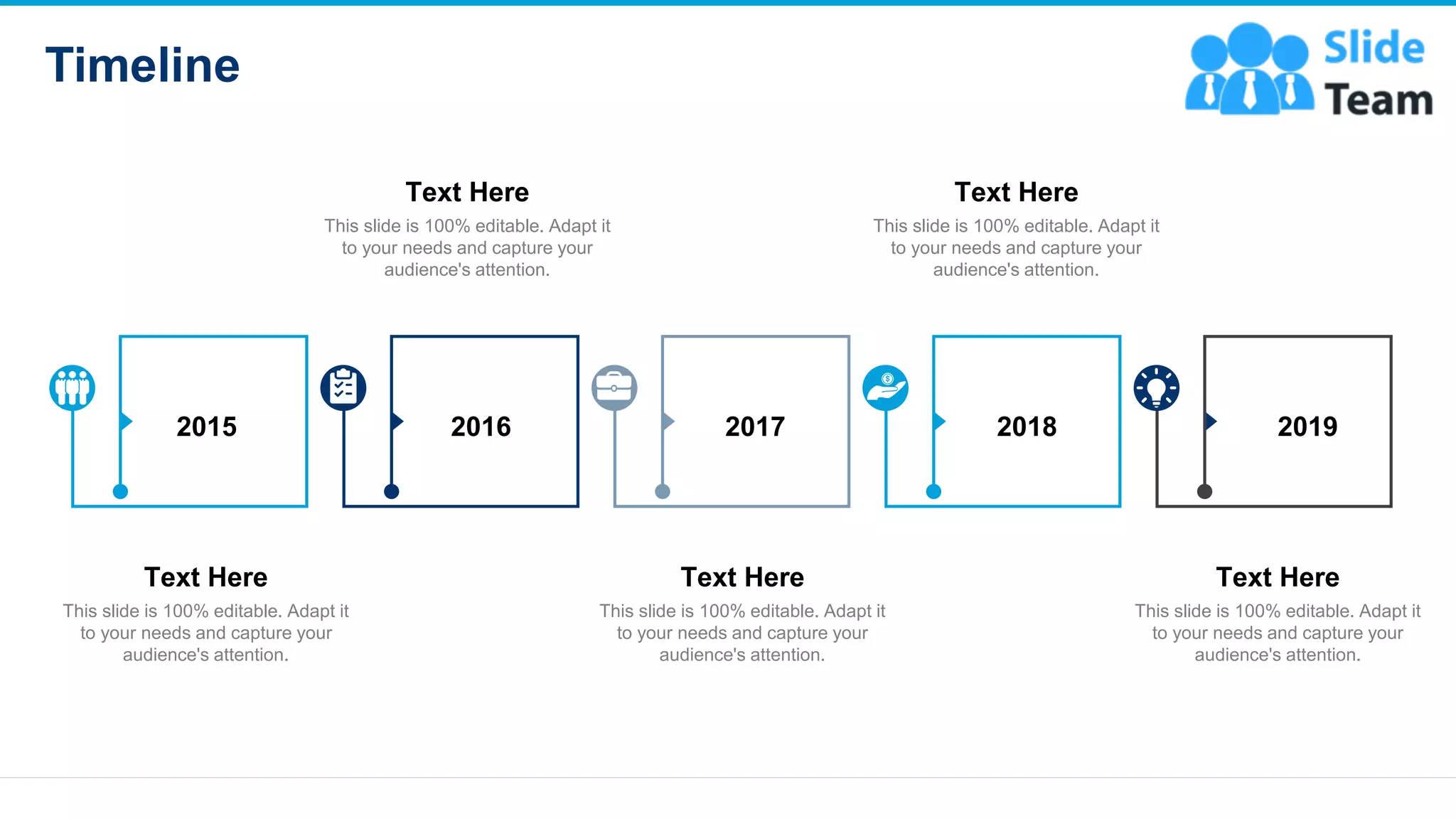 Timeline
21
2015 2016 2017 2018 2019
This slide is 100% editable. Adapt it
to your needs and capture your
audience's attention.
Text Here
This slide is 100% editable. Adapt it
to your needs and capture your
audience's attention.
Text Here
This slide is 100% editable. Adapt it
to your needs and capture your
audience's attention.
Text Here
This slide is 100% editable. Adapt it
to your needs and capture your
audience's attention.
Text Here
This slide is 100% editable. Adapt it
to your needs and capture your
audience's attention.
Text Here
 