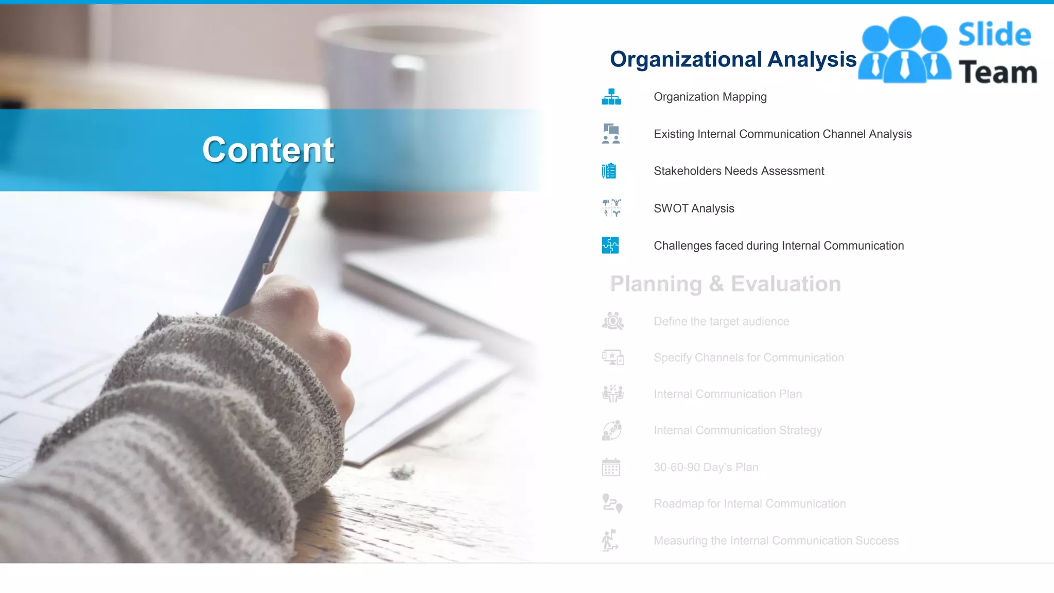 Content
3
Planning & Evaluation
Define the target audience
Specify Channels for Communication
Internal Communication Plan
Internal Communication Strategy
30-60-90 Day’s Plan
Roadmap for Internal Communication
Measuring the Internal Communication Success
Organizational Analysis
Organization Mapping
Existing Internal Communication Channel Analysis
Stakeholders Needs Assessment
SWOT Analysis
Challenges faced during Internal Communication
 