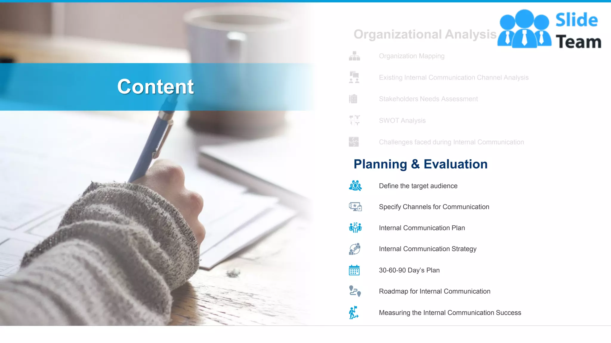 Content
9
Organizational Analysis
Organization Mapping
Existing Internal Communication Channel Analysis
Stakeholders Needs Assessment
SWOT Analysis
Challenges faced during Internal Communication
Planning & Evaluation
Define the target audience
Specify Channels for Communication
Internal Communication Plan
Internal Communication Strategy
30-60-90 Day’s Plan
Roadmap for Internal Communication
Measuring the Internal Communication Success
 