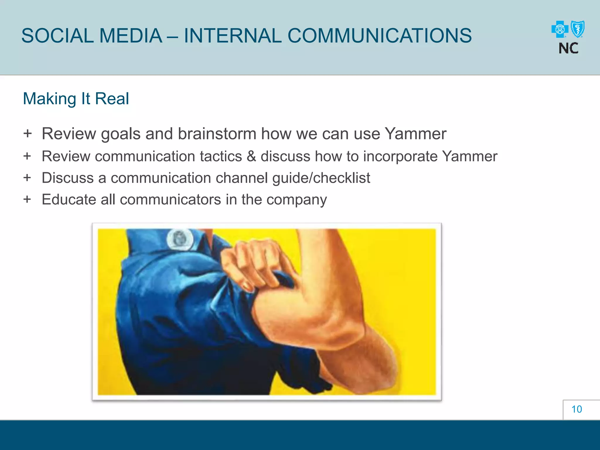10
SOCIAL MEDIA – INTERNAL COMMUNICATIONS
Making It Real
+ Review goals and brainstorm how we can use Yammer
+ Review communication tactics & discuss how to incorporate Yammer
+ Discuss a communication channel guide/checklist
+ Educate all communicators in the company
 