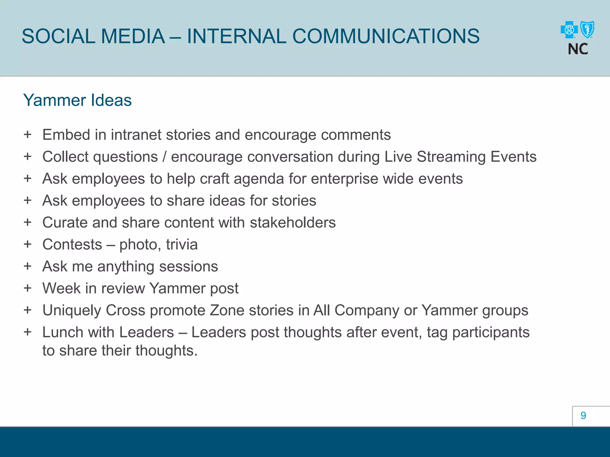 9
SOCIAL MEDIA – INTERNAL COMMUNICATIONS
Yammer Ideas
+ Embed in intranet stories and encourage comments
+ Collect questions / encourage conversation during Live Streaming Events
+ Ask employees to help craft agenda for enterprise wide events
+ Ask employees to share ideas for stories
+ Curate and share content with stakeholders
+ Contests – photo, trivia
+ Ask me anything sessions
+ Week in review Yammer post
+ Uniquely Cross promote Zone stories in All Company or Yammer groups
+ Lunch with Leaders – Leaders post thoughts after event, tag participants
to share their thoughts.
 
