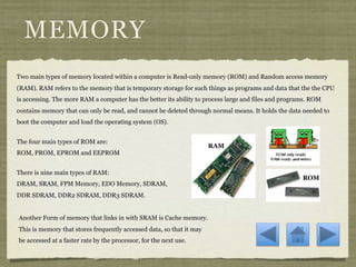 MEMORY
Two main types of memory located within a computer is Read-only memory (ROM) and Random access memory
(RAM). RAM refers to the memory that is temporary storage for such things as programs and data that the the CPU
is accessing. The more RAM a computer has the better its ability to process large and files and programs. ROM
contains memory that can only be read, and cannot be deleted through normal means. It holds the data needed to
boot the computer and load the operating system (OS).


The four main types of ROM are:
                                                                      RAM
ROM, PROM, EPROM and EEPROM


There is nine main types of RAM:
                                                                                                      ROM
DRAM, SRAM, FPM Memory, EDO Memory, SDRAM,
DDR SDRAM, DDR2 SDRAM, DDR3 SDRAM.


Another Form of memory that links in with SRAM is Cache memory.
This is memory that stores frequently accessed data, so that it may
be accessed at a faster rate by the processor, for the next use.
 
