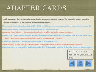 ADAPTER CARDS
Inside a computer there is many adapter cards, all with there own unique purpose. The reason for adapter cards is to
enhance the capability of the computer and expand functionality.

Network and Wireless Interface Cards (NIC, WNIC) - A NIC is used to connect a computer to a network. A wireless NIC
has the same purpose except it does it through the use of radio frequencies.
Sound and Video Adapters - These are used to allow for graphics and audio with the computer.
Capture Card - Video Capture software is required but a capture card allows for video signals to be recorded on the HDD.
TV Tuner - This allows for the viewing of television by connecting to a TV source.
Parallel and Serial Ports - Needed for the connection to peripheral devices.
Small Computer System Interface (SCSI) - Allows for things such as HDDs to be connected to the computer.
Redundant Array of Independent Disks Adapter (RAID) - This allows for multiple HDDs to be connected to the computer.

                                                                                        Types of Expansion Slots:
                                                                                        PCI, AGP, PCIe, ISA, EISA and
                                                                                        MCA
 