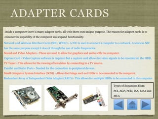 ADAPTER CARDS
Inside a computer there is many adapter cards, all with there own unique purpose. The reason for adapter cards is to
enhance the capability of the computer and expand functionality.

Network and Wireless Interface Cards (NIC, WNIC) - A NIC is used to connect a computer to a network. A wireless NIC
has the same purpose except it does it through the use of radio frequencies.
Sound and Video Adapters - These are used to allow for graphics and audio with the computer.
Capture Card - Video Capture software is required but a capture card allows for video signals to be recorded on the HDD.
TV Tuner - This allows for the viewing of television by connecting to a TV source.
Parallel and Serial Ports - Needed for the connection to peripheral devices.
Small Computer System Interface (SCSI) - Allows for things such as HDDs to be connected to the computer.
Redundant Array of Independent Disks Adapter (RAID) - This allows for multiple HDDs to be connected to the computer.

                                                                                        Types of Expansion Slots:
                                                                                        PCI, AGP, PCIe, ISA, EISA and
                                                                                        MCA
 