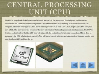 CENTRAL PROCESSING
       UNIT (CPU)
The CPU is very closely linked to the motherboard, except it is the component that delegates and issues the
instructions and task to each of the components. Much like the brain is to the body, it technically controls the
computer. There are four types of CPUs. there are Single Core CPUs, Dual Core CPUs, Triple Core CPUs and Quad
Core CPUS. The more cores in a processor the more information that can be processed simultaneously. Most CPUs
fit into a socket, built so that the CPU pins will align with the socket holes for an exact connection. This is done to
also ensure the CPU is being input correctly. You will know when it is the correct way round as it should require zero
insertion force (ZIF) and just slot in.
 