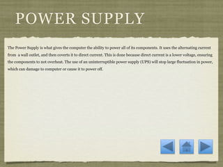 POWER SUPPLY
The Power Supply is what gives the computer the ability to power all of its components. It uses the alternating current
from a wall outlet, and then coverts it to direct current. This is done because direct current is a lower voltage, ensuring
the components to not overheat. The use of an uninterruptible power supply (UPS) will stop large fluctuation in power,
which can damage to computer or cause it to power off.
 