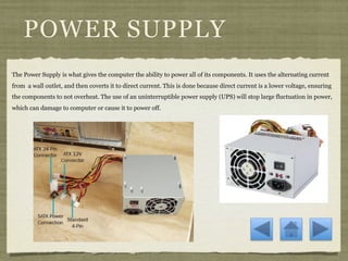 POWER SUPPLY
The Power Supply is what gives the computer the ability to power all of its components. It uses the alternating current
from a wall outlet, and then coverts it to direct current. This is done because direct current is a lower voltage, ensuring
the components to not overheat. The use of an uninterruptible power supply (UPS) will stop large fluctuation in power,
which can damage to computer or cause it to power off.
 