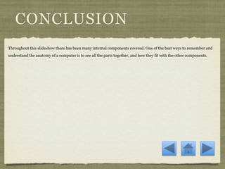 CONCLUSION
Throughout this slideshow there has been many internal components covered. One of the best ways to remember and
understand the anatomy of a computer is to see all the parts together, and how they fit with the other components.
 