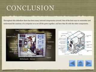 CONCLUSION
Throughout this slideshow there has been many internal components covered. One of the best ways to remember and
understand the anatomy of a computer is to see all the parts together, and how they fit with the other components.
 