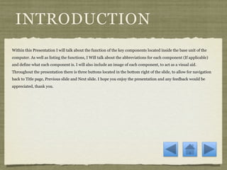 INTRODUCTION
Within this Presentation I will talk about the function of the key components located inside the base unit of the
computer. As well as listing the functions, I Will talk about the abbreviations for each component (If applicable)
and define what each component is. I will also include an image of each component, to act as a visual aid.
Throughout the presentation there is three buttons located in the bottom right of the slide, to allow for navigation
back to Title page, Previous slide and Next slide. I hope you enjoy the presentation and any feedback would be
appreciated, thank you.
 