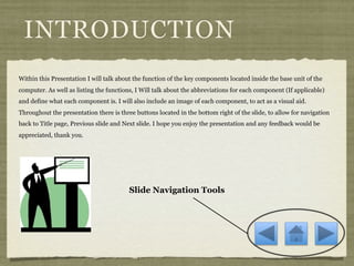 INTRODUCTION
Within this Presentation I will talk about the function of the key components located inside the base unit of the
computer. As well as listing the functions, I Will talk about the abbreviations for each component (If applicable)
and define what each component is. I will also include an image of each component, to act as a visual aid.
Throughout the presentation there is three buttons located in the bottom right of the slide, to allow for navigation
back to Title page, Previous slide and Next slide. I hope you enjoy the presentation and any feedback would be
appreciated, thank you.




                                         Slide Navigation Tools
 