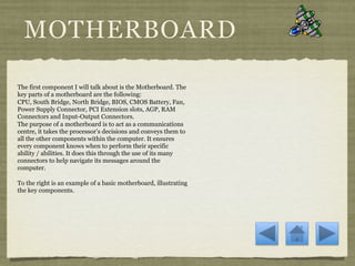 MOTHERBOARD

The first component I will talk about is the Motherboard. The
key parts of a motherboard are the following:
CPU, South Bridge, North Bridge, BIOS, CMOS Battery, Fan,
Power Supply Connector, PCI Extension slots, AGP, RAM
Connectors and Input-Output Connectors.
The purpose of a motherboard is to act as a communications
centre, it takes the processor’s decisions and conveys them to
all the other components within the computer. It ensures
every component knows when to perform their specific
ability / abilities. It does this through the use of its many
connectors to help navigate its messages around the
computer.

To the right is an example of a basic motherboard, illustrating
the key components.
 
