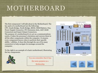 MOTHERBOARD

The first component I will talk about is the Motherboard. The
key parts of a motherboard are the following:
CPU, South Bridge, North Bridge, BIOS, CMOS Battery, Fan,
Power Supply Connector, PCI Extension slots, AGP, RAM
Connectors and Input-Output Connectors.
The purpose of a motherboard is to act as a communications
centre, it takes the processor’s decisions and conveys them to
all the other components within the computer. It ensures
every component knows when to perform their specific
ability / abilities. It does this through the use of its many
connectors to help navigate its messages around the
computer.

To the right is an example of a basic motherboard, illustrating
the key components.


                                You can remember that it has
                                    the same purpose as a
                                         Mothership
 