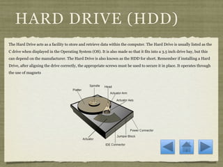 HARD DRIVE (HDD)
The Hard Drive acts as a facility to store and retrieve data within the computer. The Hard Drive is usually listed as the
C drive when displayed in the Operating System (OS). It is also made so that it fits into a 3.5 inch drive bay, but this
can depend on the manufacturer. The Hard Drive is also known as the HDD for short. Remember if installing a Hard
Drive, after aligning the drive correctly, the appropriate screws must be used to secure it in place. It operates through
the use of magnets
 