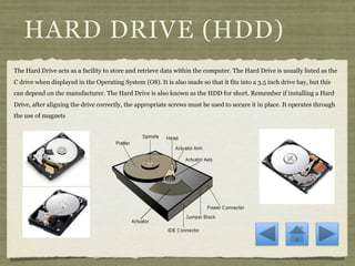 HARD DRIVE (HDD)
The Hard Drive acts as a facility to store and retrieve data within the computer. The Hard Drive is usually listed as the
C drive when displayed in the Operating System (OS). It is also made so that it fits into a 3.5 inch drive bay, but this
can depend on the manufacturer. The Hard Drive is also known as the HDD for short. Remember if installing a Hard
Drive, after aligning the drive correctly, the appropriate screws must be used to secure it in place. It operates through
the use of magnets
 