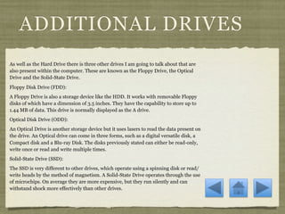 ADDITIONAL DRIVES
As well as the Hard Drive there is three other drives I am going to talk about that are
also present within the computer. These are known as the Floppy Drive, the Optical
Drive and the Solid-State Drive.
Floppy Disk Drive (FDD):
A Floppy Drive is also a storage device like the HDD. It works with removable Floppy
disks of which have a dimension of 3.5 inches. They have the capability to store up to
1.44 MB of data. This drive is normally displayed as the A drive.
Optical Disk Drive (ODD):
An Optical Drive is another storage device but it uses lasers to read the data present on
the drive. An Optical drive can come in three forms, such as a digital versatile disk, a
Compact disk and a Blu-ray Disk. The disks previously stated can either be read-only,
write once or read and write multiple times.
Solid-State Drive (SSD):
The SSD is very different to other drives, which operate using a spinning disk or read/
write heads by the method of magnetism. A Solid-State Drive operates through the use
of microchips. On average they are more expensive, but they run silently and can
withstand shock more effectively than other drives.
 