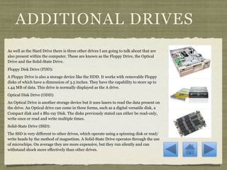 ADDITIONAL DRIVES
As well as the Hard Drive there is three other drives I am going to talk about that are
also present within the computer. These are known as the Floppy Drive, the Optical
Drive and the Solid-State Drive.
Floppy Disk Drive (FDD):
A Floppy Drive is also a storage device like the HDD. It works with removable Floppy
disks of which have a dimension of 3.5 inches. They have the capability to store up to
1.44 MB of data. This drive is normally displayed as the A drive.
Optical Disk Drive (ODD):
An Optical Drive is another storage device but it uses lasers to read the data present on
the drive. An Optical drive can come in three forms, such as a digital versatile disk, a
Compact disk and a Blu-ray Disk. The disks previously stated can either be read-only,
write once or read and write multiple times.
Solid-State Drive (SSD):
The SSD is very different to other drives, which operate using a spinning disk or read/
write heads by the method of magnetism. A Solid-State Drive operates through the use
of microchips. On average they are more expensive, but they run silently and can
withstand shock more effectively than other drives.
 