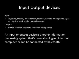 Input Output devices
Input:
• Keyboard, Mouse, Touch Screen, Scanner, Camera, Microphone, Light
   pen, optical mark reader, Barcode reader
Output:
• Printer, Monitor, Speakers, Projector, headphones


An input or output device is another information
processing system that’s normally plugged into the
computer or can be connected by bluetooth.
 