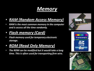Memory
• RAM (Random Access Memory)
• RAM is the most common memory in the computer
  and is access all the time randomly.

• Flash memory (Card)
• Flash memory used for temporary electronic
  storage.

• ROM (Read Only Memory)
• The ROM can be modified but it would take a long
  time. This is often used for transporting firm wire.
 