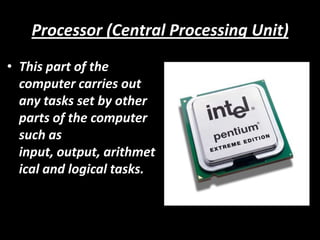 Processor (Central Processing Unit)
• This part of the
  computer carries out
  any tasks set by other
  parts of the computer
  such as
  input, output, arithmet
  ical and logical tasks.
 