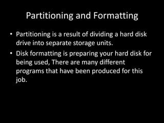 Partitioning and Formatting
• Partitioning is a result of dividing a hard disk
  drive into separate storage units.
• Disk formatting is preparing your hard disk for
  being used, There are many different
  programs that have been produced for this
  job.
 