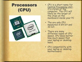 Processors    CPU is a short name for
               Central Processing Unit,
   (CPU)       it’s a brain of the
               computer. The CPU will
               likely be the larger of
               the chips on the
               mainboard inside your PC
              The are only CPU
               measured in 64-bit and
               32-bit.
              There are many
               different types of CPU
               speed, CPU does matter
               how much speed that
               your laptop or desktop
               need.
              CPU compatibility with
               your laptop or desktop
               motherboard.
 