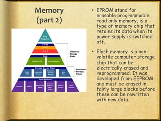Memory      EPROM stand for
             erasable programmable
(part 2)     read only memory, is a
             type of memory chip that
             retains its data when its
             power supply is switched
             off.
            Flash memory is a non-
             volatile computer storage
             chip that can be
             electrically erased and
             reprogrammed. It was
             developed from EEPROM
             and must be erased in
             fairly large blocks before
             these can be rewritten
             with new data.
 